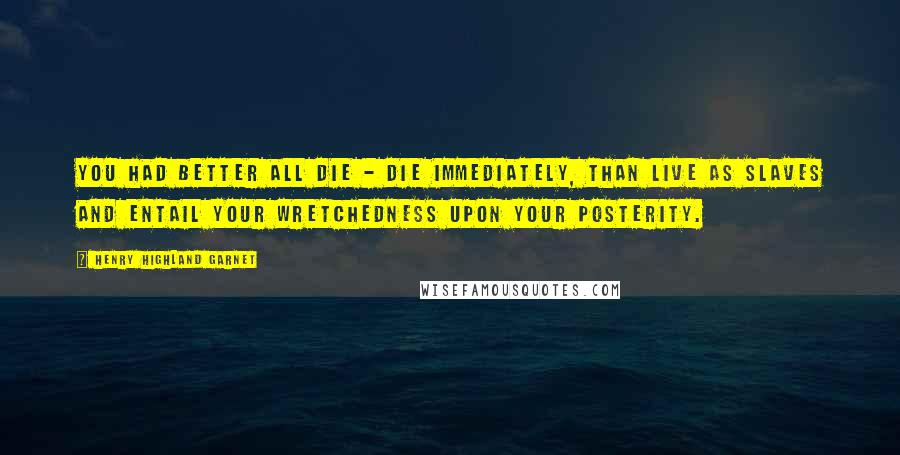 Henry Highland Garnet Quotes: You had better all die - die immediately, than live as slaves and entail your wretchedness upon your posterity.