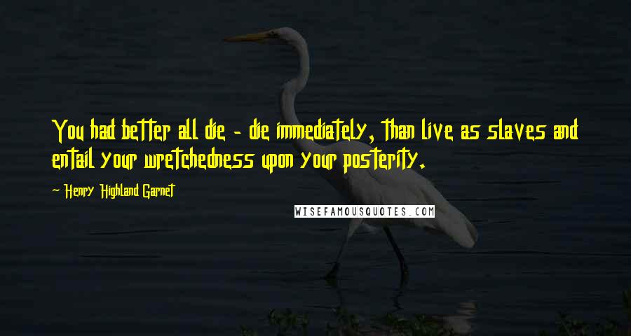 Henry Highland Garnet Quotes: You had better all die - die immediately, than live as slaves and entail your wretchedness upon your posterity.