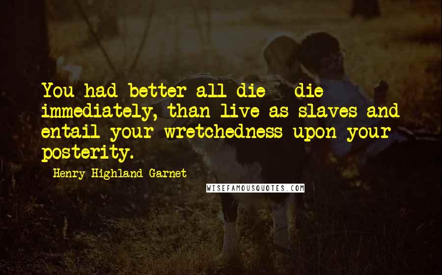 Henry Highland Garnet Quotes: You had better all die - die immediately, than live as slaves and entail your wretchedness upon your posterity.