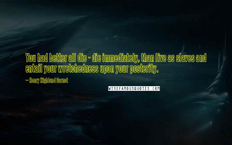 Henry Highland Garnet Quotes: You had better all die - die immediately, than live as slaves and entail your wretchedness upon your posterity.