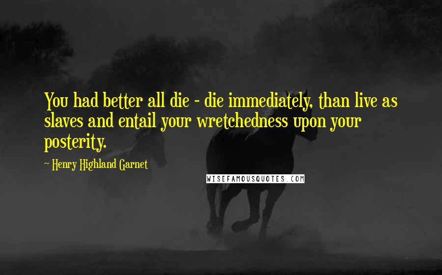 Henry Highland Garnet Quotes: You had better all die - die immediately, than live as slaves and entail your wretchedness upon your posterity.
