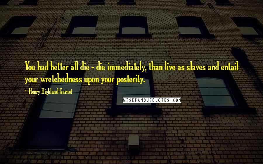 Henry Highland Garnet Quotes: You had better all die - die immediately, than live as slaves and entail your wretchedness upon your posterity.