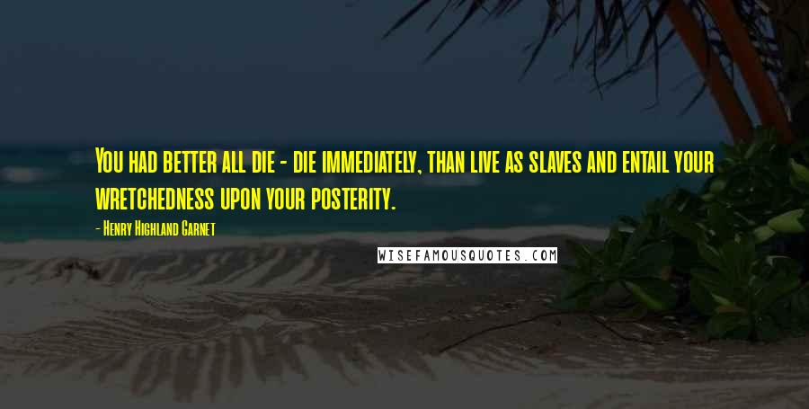 Henry Highland Garnet Quotes: You had better all die - die immediately, than live as slaves and entail your wretchedness upon your posterity.