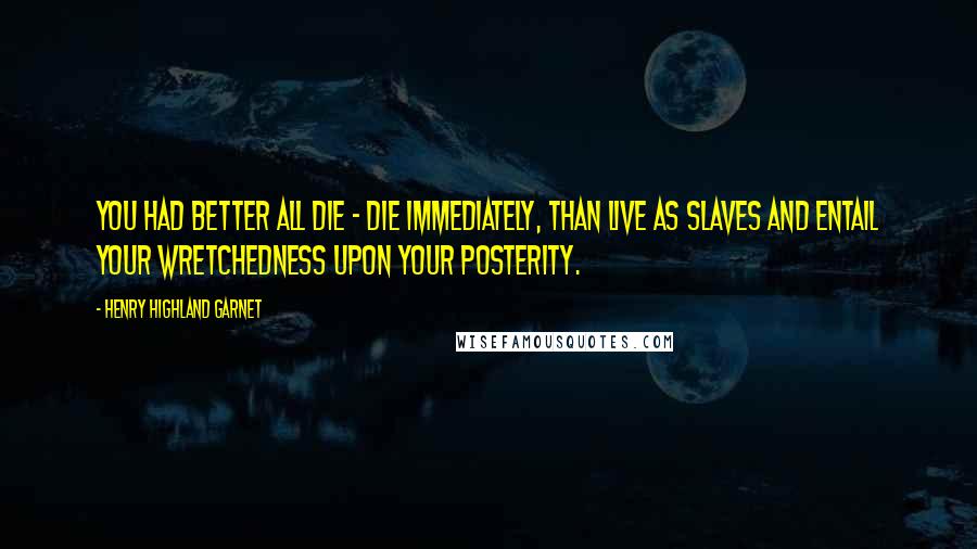 Henry Highland Garnet Quotes: You had better all die - die immediately, than live as slaves and entail your wretchedness upon your posterity.