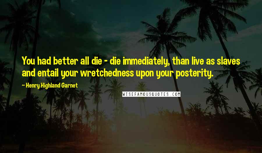 Henry Highland Garnet Quotes: You had better all die - die immediately, than live as slaves and entail your wretchedness upon your posterity.