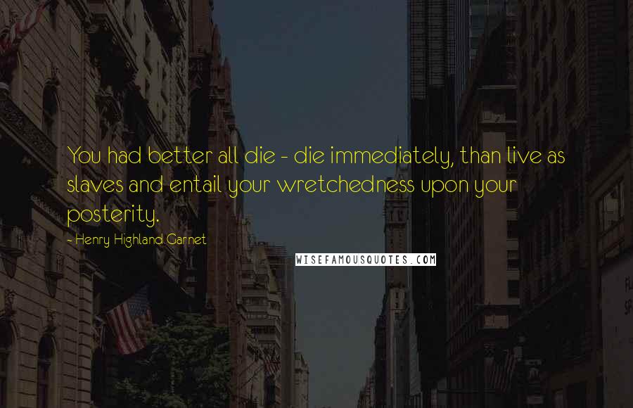 Henry Highland Garnet Quotes: You had better all die - die immediately, than live as slaves and entail your wretchedness upon your posterity.