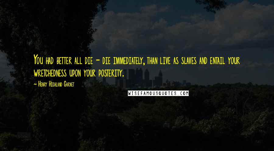 Henry Highland Garnet Quotes: You had better all die - die immediately, than live as slaves and entail your wretchedness upon your posterity.