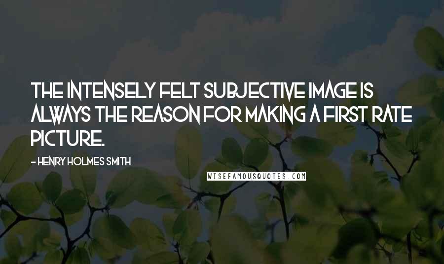Henry Holmes Smith Quotes: The intensely felt subjective image is always the reason for making a first rate picture.