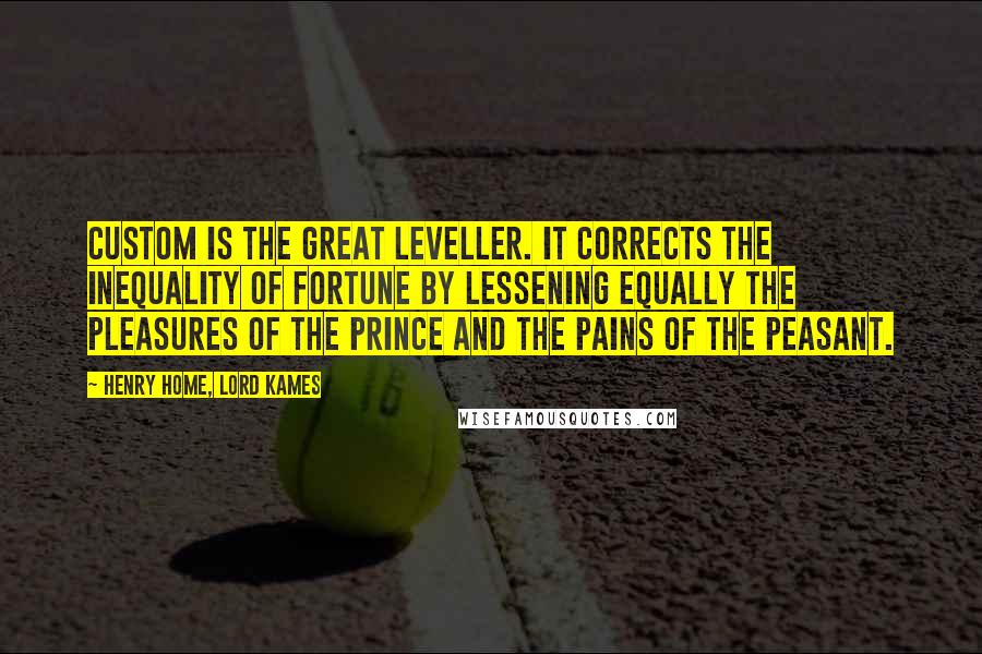 Henry Home, Lord Kames Quotes: Custom is the great leveller. It corrects the inequality of fortune by lessening equally the pleasures of the prince and the pains of the peasant.