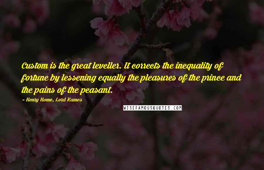 Henry Home, Lord Kames Quotes: Custom is the great leveller. It corrects the inequality of fortune by lessening equally the pleasures of the prince and the pains of the peasant.