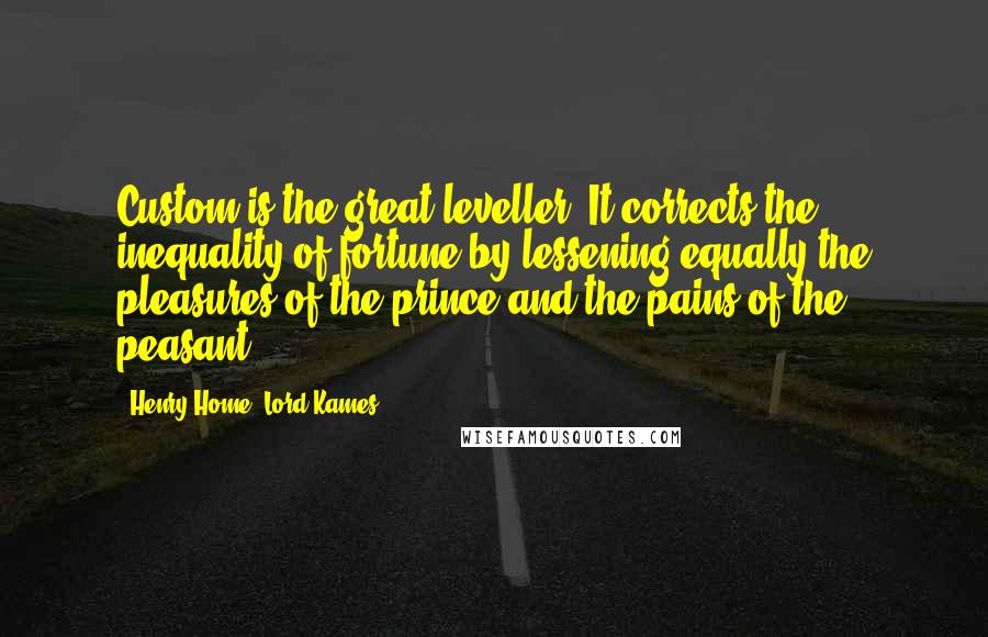Henry Home, Lord Kames Quotes: Custom is the great leveller. It corrects the inequality of fortune by lessening equally the pleasures of the prince and the pains of the peasant.