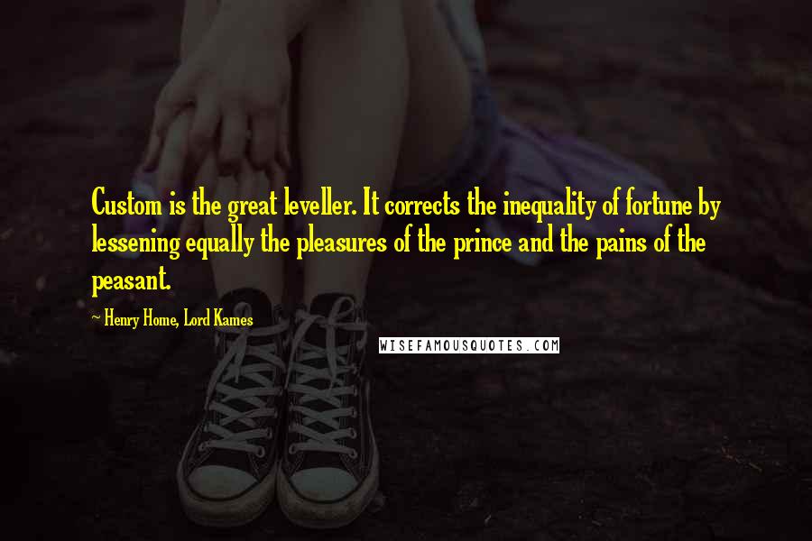 Henry Home, Lord Kames Quotes: Custom is the great leveller. It corrects the inequality of fortune by lessening equally the pleasures of the prince and the pains of the peasant.