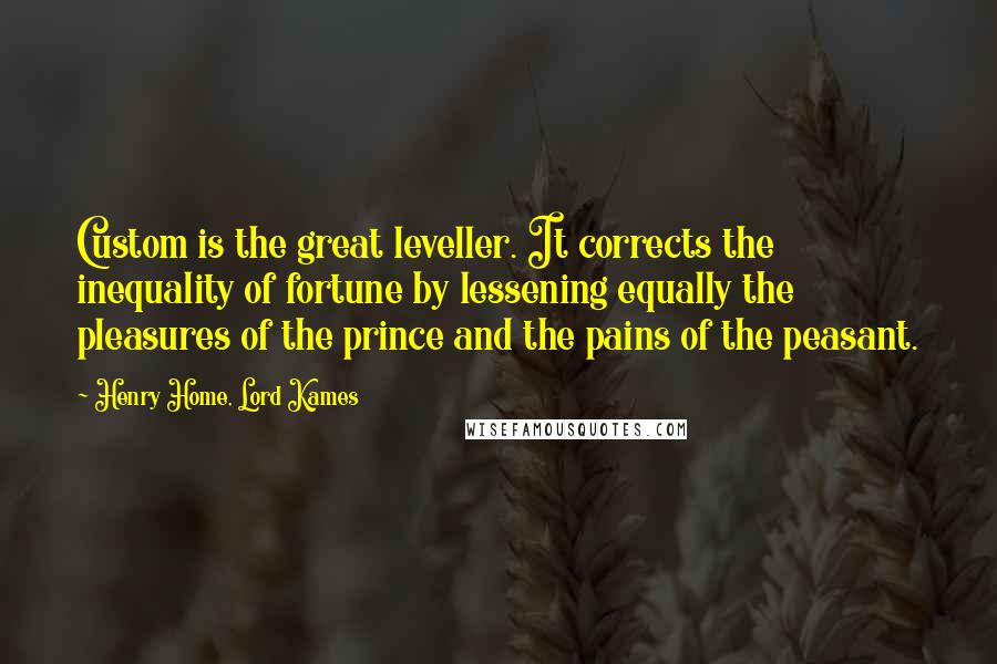 Henry Home, Lord Kames Quotes: Custom is the great leveller. It corrects the inequality of fortune by lessening equally the pleasures of the prince and the pains of the peasant.