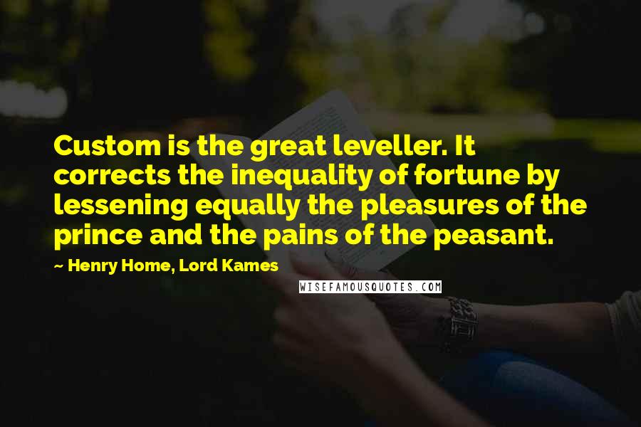 Henry Home, Lord Kames Quotes: Custom is the great leveller. It corrects the inequality of fortune by lessening equally the pleasures of the prince and the pains of the peasant.
