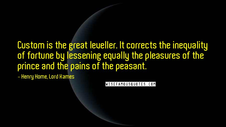Henry Home, Lord Kames Quotes: Custom is the great leveller. It corrects the inequality of fortune by lessening equally the pleasures of the prince and the pains of the peasant.