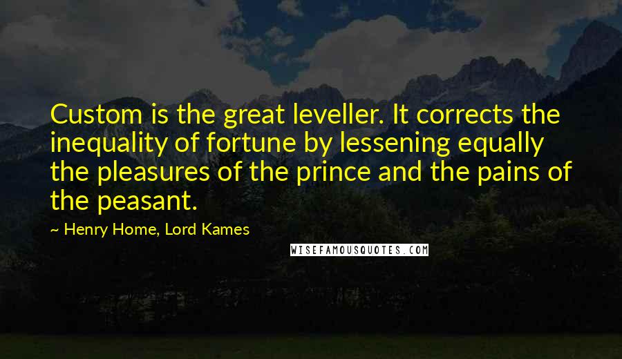 Henry Home, Lord Kames Quotes: Custom is the great leveller. It corrects the inequality of fortune by lessening equally the pleasures of the prince and the pains of the peasant.
