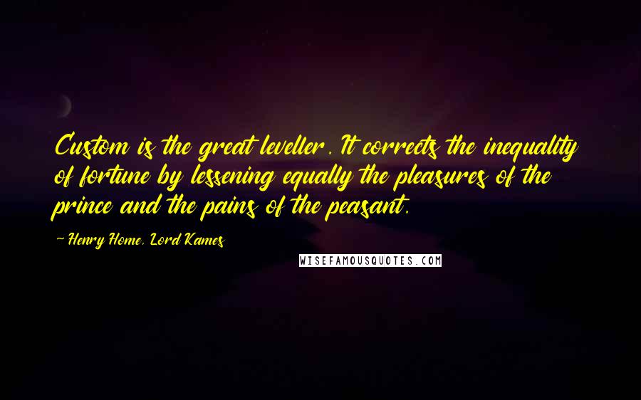 Henry Home, Lord Kames Quotes: Custom is the great leveller. It corrects the inequality of fortune by lessening equally the pleasures of the prince and the pains of the peasant.