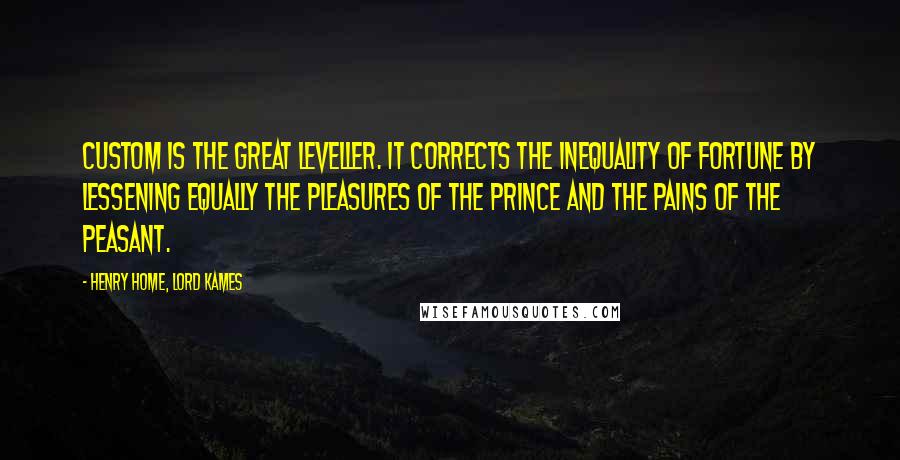 Henry Home, Lord Kames Quotes: Custom is the great leveller. It corrects the inequality of fortune by lessening equally the pleasures of the prince and the pains of the peasant.