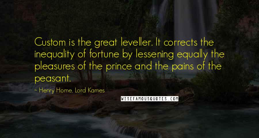 Henry Home, Lord Kames Quotes: Custom is the great leveller. It corrects the inequality of fortune by lessening equally the pleasures of the prince and the pains of the peasant.
