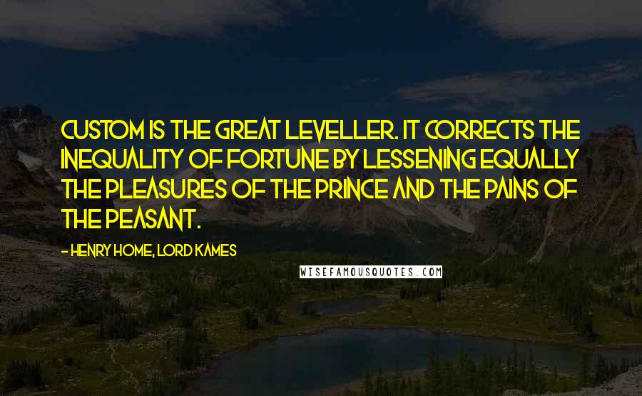 Henry Home, Lord Kames Quotes: Custom is the great leveller. It corrects the inequality of fortune by lessening equally the pleasures of the prince and the pains of the peasant.