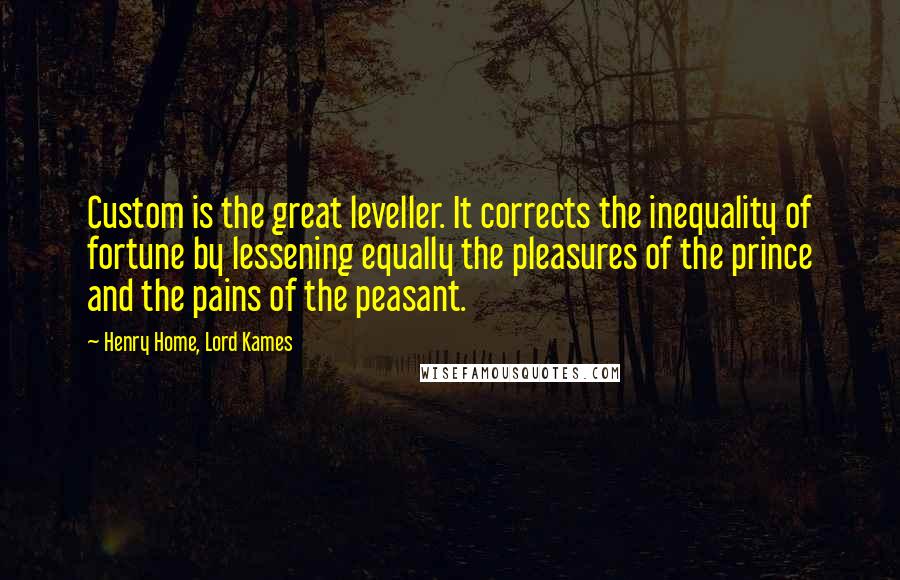 Henry Home, Lord Kames Quotes: Custom is the great leveller. It corrects the inequality of fortune by lessening equally the pleasures of the prince and the pains of the peasant.