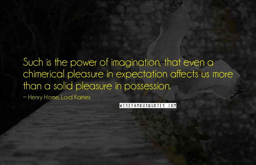 Henry Home, Lord Kames Quotes: Such is the power of imagination, that even a chimerical pleasure in expectation affects us more than a solid pleasure in possession.