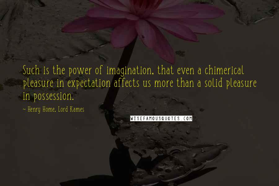 Henry Home, Lord Kames Quotes: Such is the power of imagination, that even a chimerical pleasure in expectation affects us more than a solid pleasure in possession.