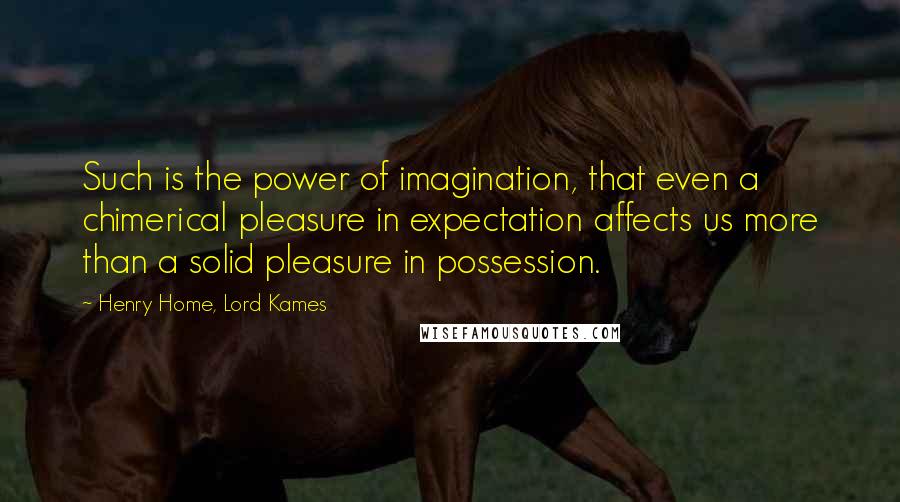 Henry Home, Lord Kames Quotes: Such is the power of imagination, that even a chimerical pleasure in expectation affects us more than a solid pleasure in possession.