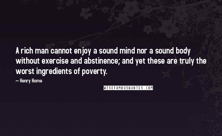 Henry Home Quotes: A rich man cannot enjoy a sound mind nor a sound body without exercise and abstinence; and yet these are truly the worst ingredients of poverty.