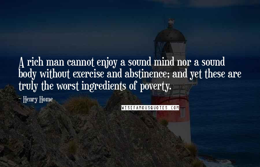 Henry Home Quotes: A rich man cannot enjoy a sound mind nor a sound body without exercise and abstinence; and yet these are truly the worst ingredients of poverty.