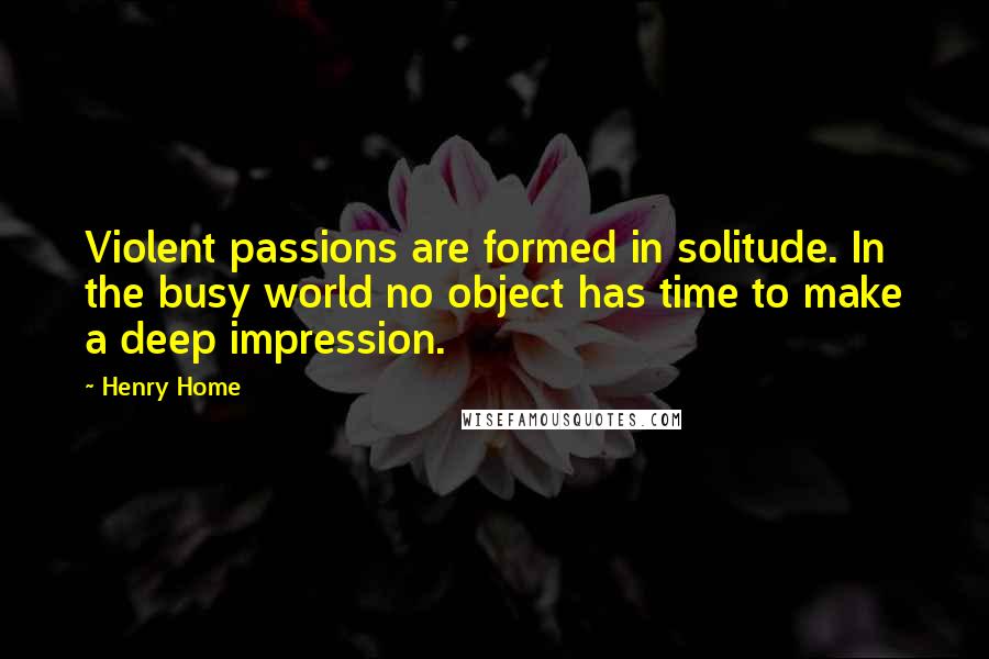 Henry Home Quotes: Violent passions are formed in solitude. In the busy world no object has time to make a deep impression.