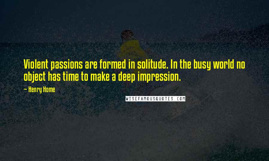 Henry Home Quotes: Violent passions are formed in solitude. In the busy world no object has time to make a deep impression.