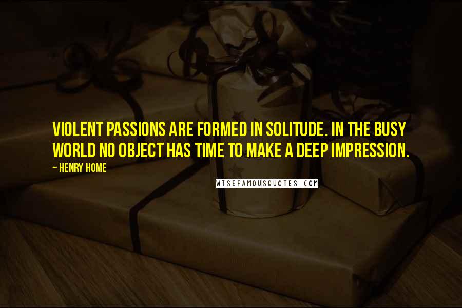 Henry Home Quotes: Violent passions are formed in solitude. In the busy world no object has time to make a deep impression.