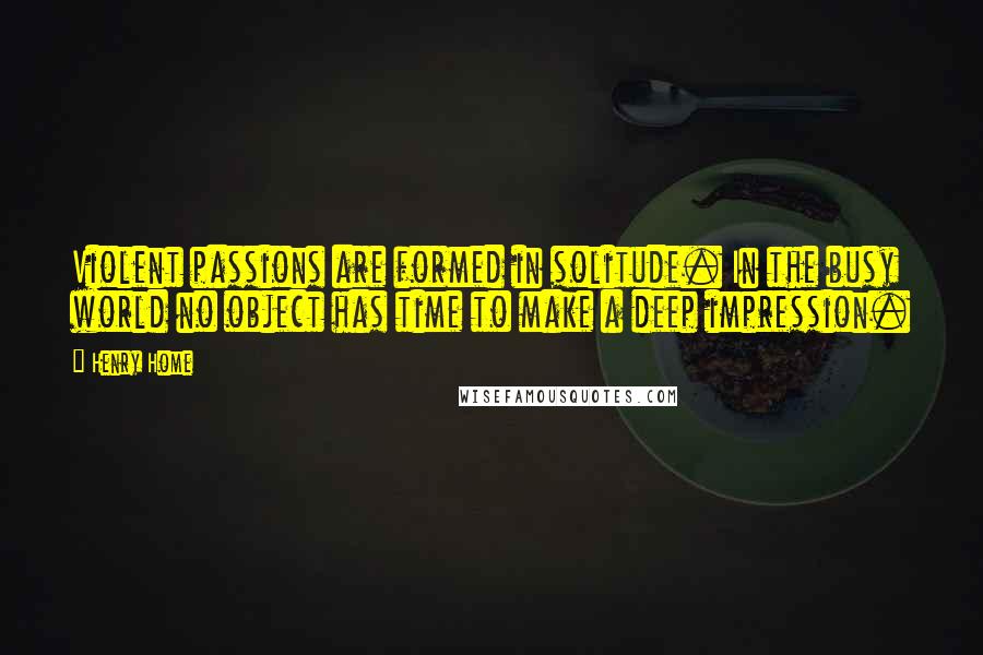 Henry Home Quotes: Violent passions are formed in solitude. In the busy world no object has time to make a deep impression.