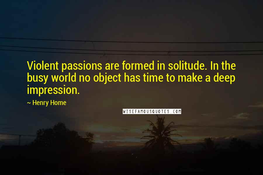 Henry Home Quotes: Violent passions are formed in solitude. In the busy world no object has time to make a deep impression.