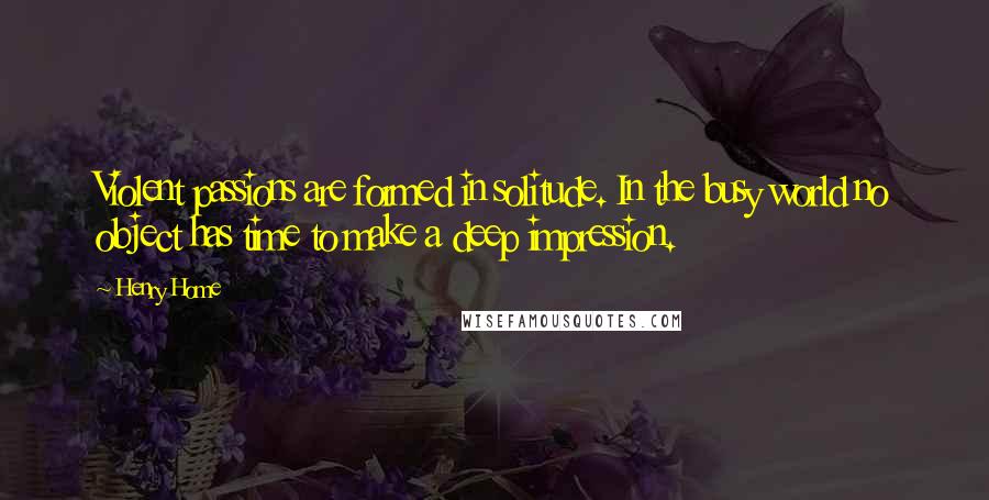 Henry Home Quotes: Violent passions are formed in solitude. In the busy world no object has time to make a deep impression.