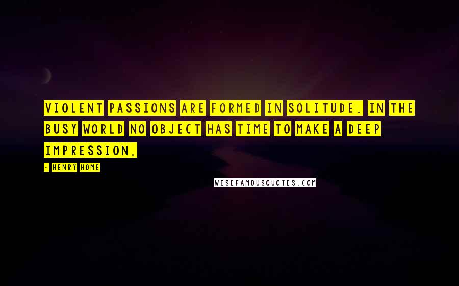 Henry Home Quotes: Violent passions are formed in solitude. In the busy world no object has time to make a deep impression.
