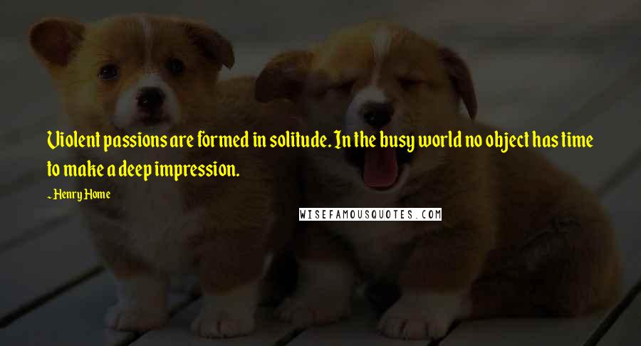 Henry Home Quotes: Violent passions are formed in solitude. In the busy world no object has time to make a deep impression.