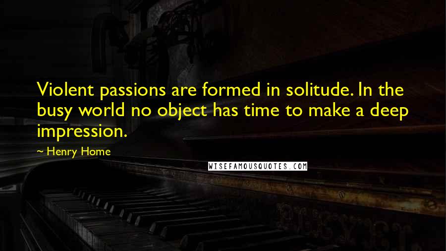 Henry Home Quotes: Violent passions are formed in solitude. In the busy world no object has time to make a deep impression.