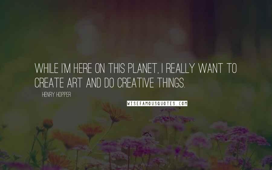 Henry Hopper Quotes: While I'm here on this planet, I really want to create art and do creative things.