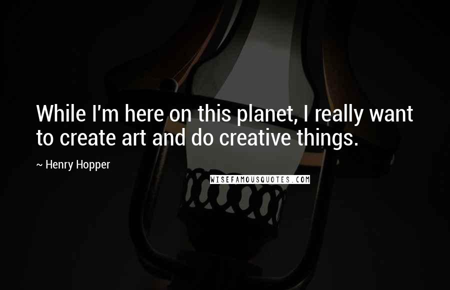 Henry Hopper Quotes: While I'm here on this planet, I really want to create art and do creative things.