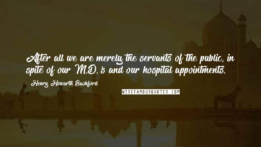 Henry Howarth Bashford Quotes: After all we are merely the servants of the public, in spite of our M.D.'s and our hospital appointments.