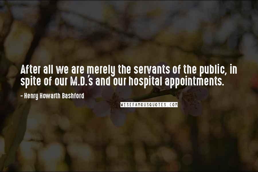 Henry Howarth Bashford Quotes: After all we are merely the servants of the public, in spite of our M.D.'s and our hospital appointments.