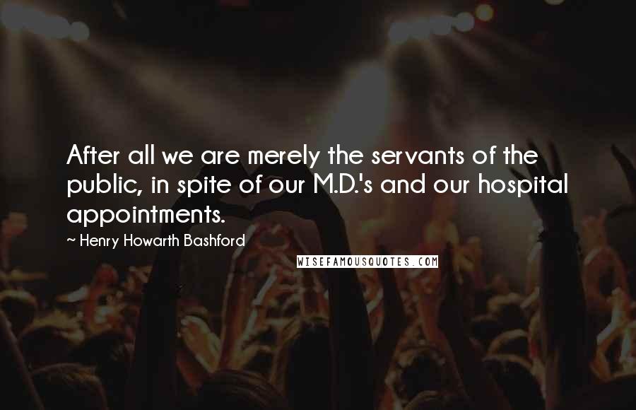 Henry Howarth Bashford Quotes: After all we are merely the servants of the public, in spite of our M.D.'s and our hospital appointments.