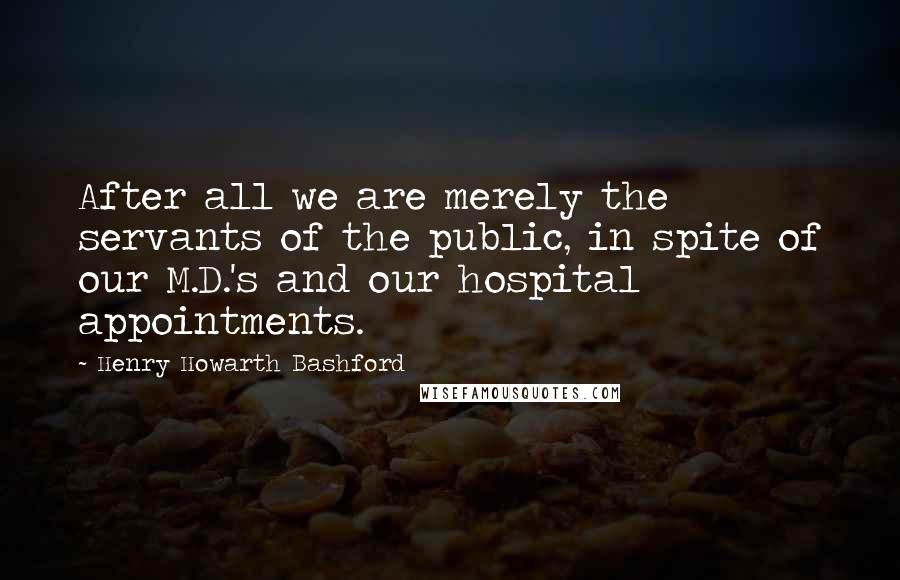 Henry Howarth Bashford Quotes: After all we are merely the servants of the public, in spite of our M.D.'s and our hospital appointments.