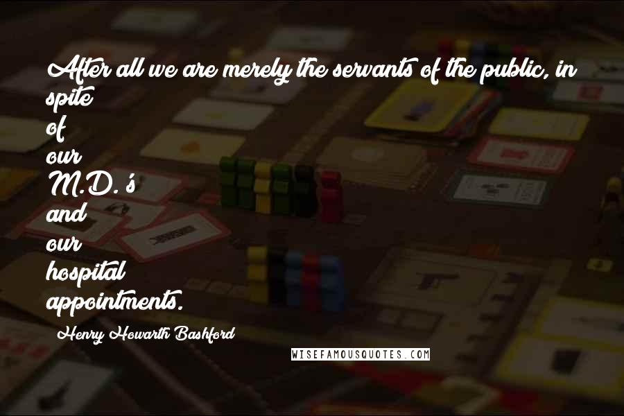 Henry Howarth Bashford Quotes: After all we are merely the servants of the public, in spite of our M.D.'s and our hospital appointments.