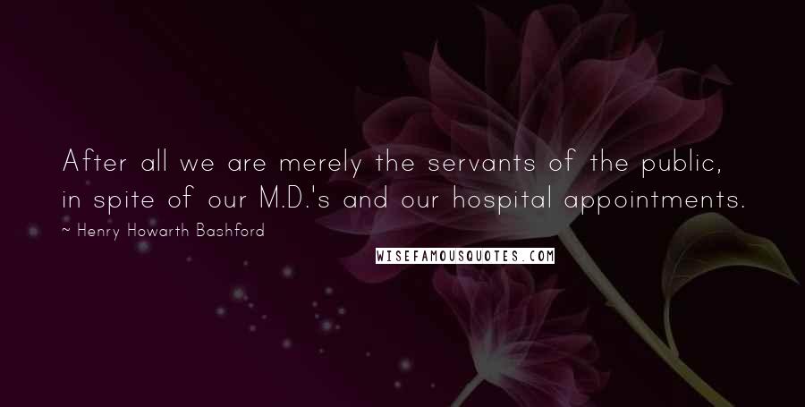 Henry Howarth Bashford Quotes: After all we are merely the servants of the public, in spite of our M.D.'s and our hospital appointments.