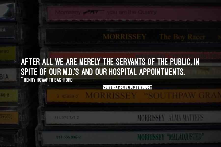 Henry Howarth Bashford Quotes: After all we are merely the servants of the public, in spite of our M.D.'s and our hospital appointments.