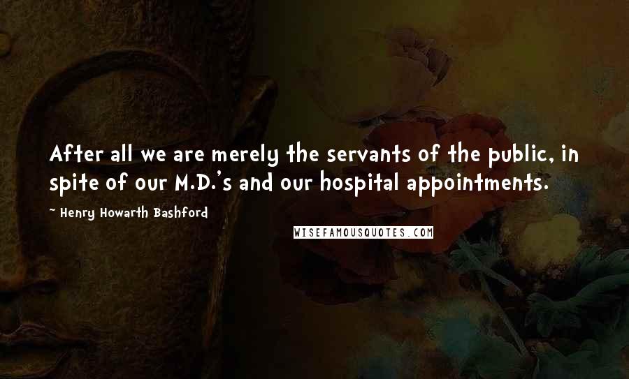 Henry Howarth Bashford Quotes: After all we are merely the servants of the public, in spite of our M.D.'s and our hospital appointments.