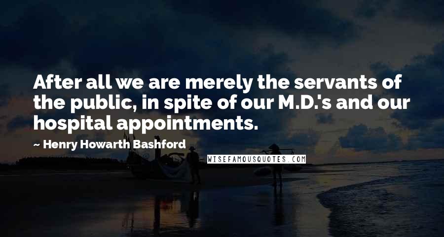 Henry Howarth Bashford Quotes: After all we are merely the servants of the public, in spite of our M.D.'s and our hospital appointments.